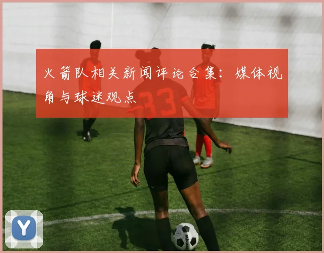 火箭队相关新闻评论合集：媒体视角与球迷观点