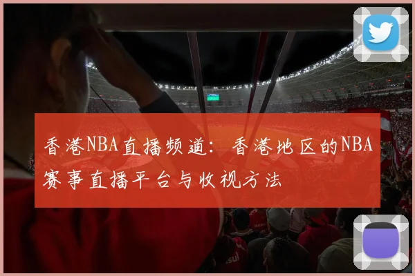 香港NBA直播频道：香港地区的NBA赛事直播平台与收视方法