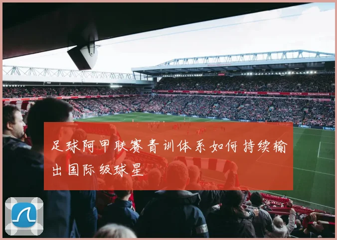 足球阿甲联赛青训体系如何持续输出国际级球星